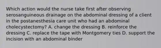 Which action would the nurse take first after observing serosanguineous drainage on the abdominal dressing of a client in the postanesthesia care unit who had an abdominal cholecystectomy? A. change the dressing B. reinforce the dressing C. replace the tape with Montgomery ties D. support the incision with an abdominal binder