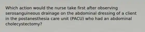 Which action would the nurse take first after observing serosanguineous drainage on the abdominal dressing of a client in the postanesthesia care unit (PACU) who had an abdominal cholecystectomy?