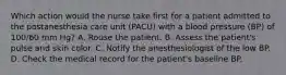 Which action would the nurse take first for a patient admitted to the postanesthesia care unit (PACU) with a blood pressure (BP) of 100/60 mm Hg? A. Rouse the patient. B. Assess the patient's pulse and skin color. C. Notify the anesthesiologist of the low BP. D. Check the medical record for the patient's baseline BP.