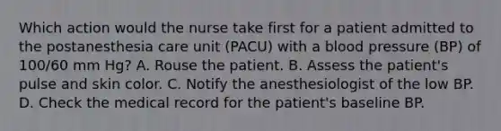 Which action would the nurse take first for a patient admitted to the postanesthesia care unit (PACU) with a blood pressure (BP) of 100/60 mm Hg? A. Rouse the patient. B. Assess the patient's pulse and skin color. C. Notify the anesthesiologist of the low BP. D. Check the medical record for the patient's baseline BP.