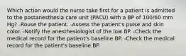 Which action would the nurse take first for a patient is admitted to the postanesthesia care unit (PACU) with a BP of 100/60 mm Hg? -Rouse the patient. -Assess the patient's pulse and skin color. -Notify the anesthesiologist of the low BP. -Check the medical record for the patient's baseline BP. -Check the medical record for the patient's baseline BP.