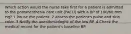 Which action would the nurse take first for a patient is admitted to the postanesthesia care unit (PACU) with a BP of 100/60 mm Hg? 1 Rouse the patient. 2 Assess the patient's pulse and skin color. 3 Notify the anesthesiologist of the low BP. 4 Check the medical record for the patient's baseline BP.