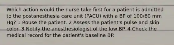 Which action would the nurse take first for a patient is admitted to the postanesthesia care unit (PACU) with a BP of 100/60 mm Hg? 1 Rouse the patient. 2 Assess the patient's pulse and skin color. 3 Notify the anesthesiologist of the low BP. 4 Check the medical record for the patient's baseline BP.