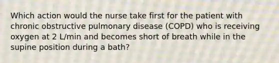 Which action would the nurse take first for the patient with chronic obstructive pulmonary disease (COPD) who is receiving oxygen at 2 L/min and becomes short of breath while in the supine position during a bath?