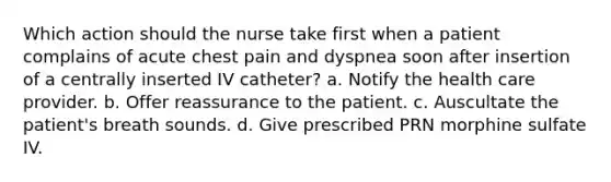 Which action should the nurse take first when a patient complains of acute chest pain and dyspnea soon after insertion of a centrally inserted IV catheter? a. Notify the health care provider. b. Offer reassurance to the patient. c. Auscultate the patient's breath sounds. d. Give prescribed PRN morphine sulfate IV.