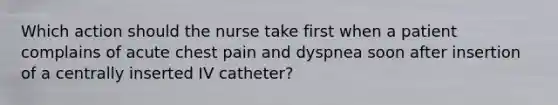 Which action should the nurse take first when a patient complains of acute chest pain and dyspnea soon after insertion of a centrally inserted IV catheter?