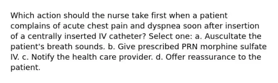 Which action should the nurse take first when a patient complains of acute chest pain and dyspnea soon after insertion of a centrally inserted IV catheter? Select one: a. Auscultate the patient's breath sounds. b. Give prescribed PRN morphine sulfate IV. c. Notify the health care provider. d. Offer reassurance to the patient.