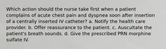 Which action should the nurse take first when a patient complains of acute chest pain and dyspnea soon after insertion of a centrally inserted IV catheter? a. Notify the health care provider. b. Offer reassurance to the patient. c. Auscultate the patient's breath sounds. d. Give the prescribed PRN morphine sulfate IV.