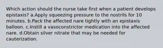 Which action should the nurse take first when a patient develops epistaxis? a.Apply squeezing pressure to the nostrils for 10 minutes. b.Pack the affected nare tightly with an epistaxis balloon. c.Instill a vasoconstrictor medication into the affected nare. d.Obtain silver nitrate that may be needed for cauterization.