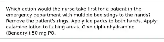 Which action would the nurse take first for a patient in the emergency department with multiple bee stings to the hands? Remove the patient's rings. Apply ice packs to both hands. Apply calamine lotion to itching areas. Give diphenhydramine (Benadryl) 50 mg PO.