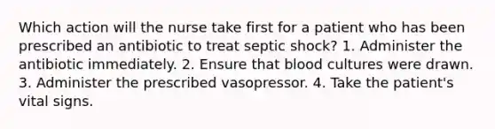 Which action will the nurse take first for a patient who has been prescribed an antibiotic to treat septic shock? 1. Administer the antibiotic immediately. 2. Ensure that blood cultures were drawn. 3. Administer the prescribed vasopressor. 4. Take the patient's vital signs.