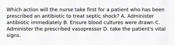 Which action will the nurse take first for a patient who has been prescribed an antibiotic to treat septic shock? A. Administer antibiotic immediately B. Ensure blood cultures were drawn C. Administer the prescribed vasopressor D. take the patient's vital signs.