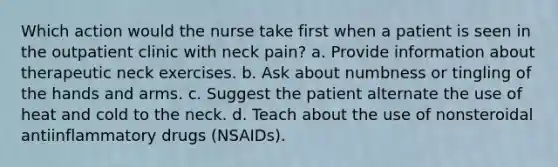 Which action would the nurse take first when a patient is seen in the outpatient clinic with neck pain? a. Provide information about therapeutic neck exercises. b. Ask about numbness or tingling of the hands and arms. c. Suggest the patient alternate the use of heat and cold to the neck. d. Teach about the use of nonsteroidal antiinflammatory drugs (NSAIDs).