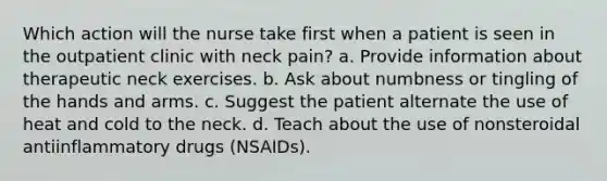 Which action will the nurse take first when a patient is seen in the outpatient clinic with neck pain? a. Provide information about therapeutic neck exercises. b. Ask about numbness or tingling of the hands and arms. c. Suggest the patient alternate the use of heat and cold to the neck. d. Teach about the use of nonsteroidal antiinflammatory drugs (NSAIDs).