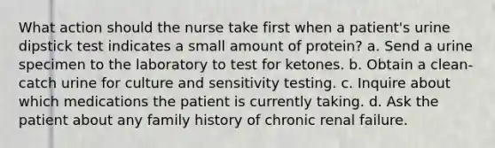 What action should the nurse take first when a patient's urine dipstick test indicates a small amount of protein? a. Send a urine specimen to the laboratory to test for ketones. b. Obtain a clean-catch urine for culture and sensitivity testing. c. Inquire about which medications the patient is currently taking. d. Ask the patient about any family history of chronic renal failure.