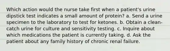 Which action would the nurse take first when a patient's urine dipstick test indicates a small amount of protein? a. Send a urine specimen to the laboratory to test for ketones. b. Obtain a clean-catch urine for culture and sensitivity testing. c. Inquire about which medications the patient is currently taking. d. Ask the patient about any family history of chronic renal failure.