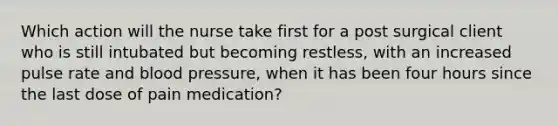 Which action will the nurse take first for a post surgical client who is still intubated but becoming restless, with an increased pulse rate and blood pressure, when it has been four hours since the last dose of pain medication?