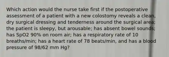 Which action would the nurse take first if the postoperative assessment of a patient with a new colostomy reveals a clean, dry surgical dressing and tenderness around the surgical area; the patient is sleepy, but arousable; has absent bowel sounds; has SpO2 90% on room air; has a respiratory rate of 10 breaths/min; has a heart rate of 78 beats/min, and has a blood pressure of 98/62 mm Hg?