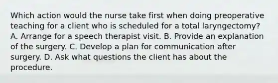 Which action would the nurse take first when doing preoperative teaching for a client who is scheduled for a total laryngectomy? A. Arrange for a speech therapist visit. B. Provide an explanation of the surgery. C. Develop a plan for communication after surgery. D. Ask what questions the client has about the procedure.