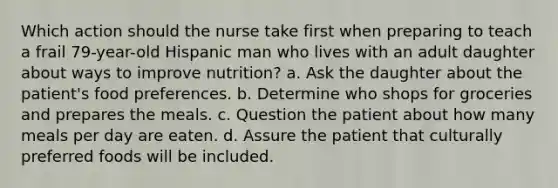 Which action should the nurse take first when preparing to teach a frail 79-year-old Hispanic man who lives with an adult daughter about ways to improve nutrition? a. Ask the daughter about the patient's food preferences. b. Determine who shops for groceries and prepares the meals. c. Question the patient about how many meals per day are eaten. d. Assure the patient that culturally preferred foods will be included.