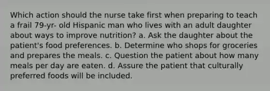 Which action should the nurse take first when preparing to teach a frail 79-yr- old Hispanic man who lives with an adult daughter about ways to improve nutrition? a. Ask the daughter about the patient's food preferences. b. Determine who shops for groceries and prepares the meals. c. Question the patient about how many meals per day are eaten. d. Assure the patient that culturally preferred foods will be included.