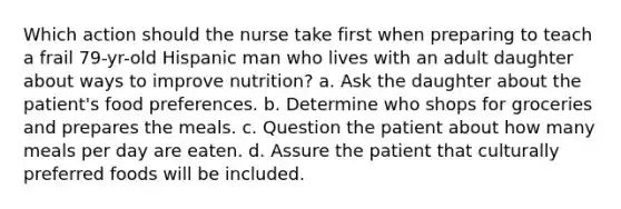 Which action should the nurse take first when preparing to teach a frail 79-yr-old Hispanic man who lives with an adult daughter about ways to improve nutrition? a. Ask the daughter about the patient's food preferences. b. Determine who shops for groceries and prepares the meals. c. Question the patient about how many meals per day are eaten. d. Assure the patient that culturally preferred foods will be included.