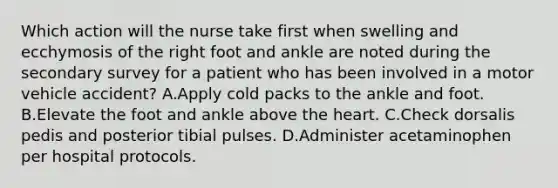 Which action will the nurse take first when swelling and ecchymosis of the right foot and ankle are noted during the secondary survey for a patient who has been involved in a motor vehicle accident? A.Apply cold packs to the ankle and foot. B.Elevate the foot and ankle above the heart. C.Check dorsalis pedis and posterior tibial pulses. D.Administer acetaminophen per hospital protocols.