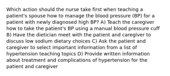 Which action should the nurse take first when teaching a patient's spouse how to manage the blood pressure (BP) for a patient with newly diagnosed high BP? A) Teach the caregiver how to take the patient's BP using a manual blood pressure cuff B) Have the dietician meet with the patient and caregiver to discuss low sodium dietary choices C) Ask the patient and caregiver to select important information from a list of hypertension teaching topics D) Provide written information about treatment and complications of hypertension for the patient and caregiver