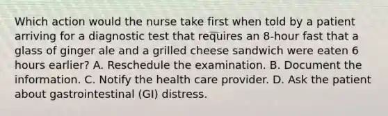 Which action would the nurse take first when told by a patient arriving for a diagnostic test that requires an 8-hour fast that a glass of ginger ale and a grilled cheese sandwich were eaten 6 hours earlier? A. Reschedule the examination. B. Document the information. C. Notify the health care provider. D. Ask the patient about gastrointestinal (GI) distress.