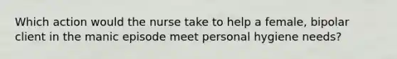 Which action would the nurse take to help a female, bipolar client in the manic episode meet personal hygiene needs?