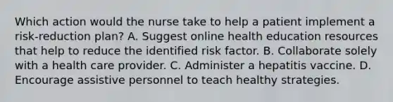 Which action would the nurse take to help a patient implement a risk-reduction plan? A. Suggest online health education resources that help to reduce the identified risk factor. B. Collaborate solely with a health care provider. C. Administer a hepatitis vaccine. D. Encourage assistive personnel to teach healthy strategies.