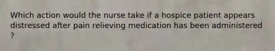 Which action would the nurse take if a hospice patient appears distressed after pain relieving medication has been administered ?