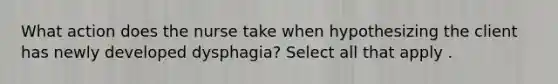 What action does the nurse take when hypothesizing the client has newly developed dysphagia? Select all that apply .