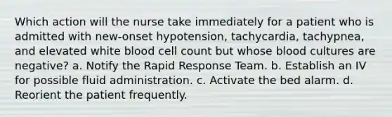 Which action will the nurse take immediately for a patient who is admitted with new-onset hypotension, tachycardia, tachypnea, and elevated white blood cell count but whose blood cultures are negative? a. Notify the Rapid Response Team. b. Establish an IV for possible fluid administration. c. Activate the bed alarm. d. Reorient the patient frequently.