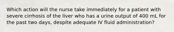 Which action will the nurse take immediately for a patient with severe cirrhosis of the liver who has a urine output of 400 mL for the past two days, despite adequate IV fluid administration?