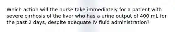 Which action will the nurse take immediately for a patient with severe cirrhosis of the liver who has a urine output of 400 mL for the past 2 days, despite adequate IV fluid administration?