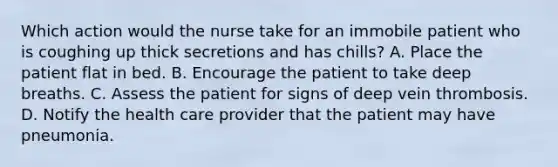 Which action would the nurse take for an immobile patient who is coughing up thick secretions and has chills? A. Place the patient flat in bed. B. Encourage the patient to take deep breaths. C. Assess the patient for signs of deep vein thrombosis. D. Notify the health care provider that the patient may have pneumonia.