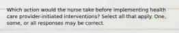 Which action would the nurse take before implementing health care provider-initiated interventions? Select all that apply. One, some, or all responses may be correct.