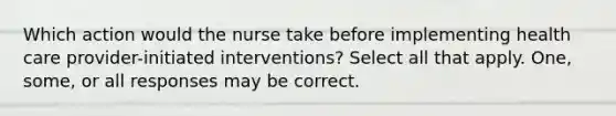 Which action would the nurse take before implementing health care provider-initiated interventions? Select all that apply. One, some, or all responses may be correct.