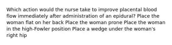 Which action would the nurse take to improve placental blood flow immediately after administration of an epidural? Place the woman flat on her back Place the woman prone Place the woman in the high-Fowler position Place a wedge under the woman's right hip