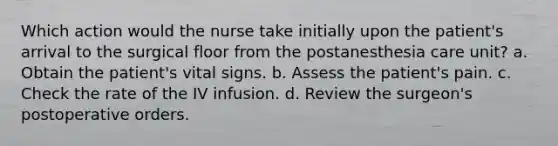 Which action would the nurse take initially upon the patient's arrival to the surgical floor from the postanesthesia care unit? a. Obtain the patient's vital signs. b. Assess the patient's pain. c. Check the rate of the IV infusion. d. Review the surgeon's postoperative orders.