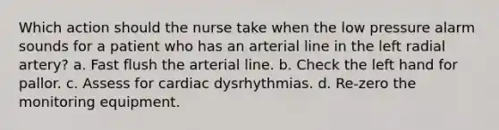 Which action should the nurse take when the low pressure alarm sounds for a patient who has an arterial line in the left radial artery? a. Fast flush the arterial line. b. Check the left hand for pallor. c. Assess for cardiac dysrhythmias. d. Re-zero the monitoring equipment.