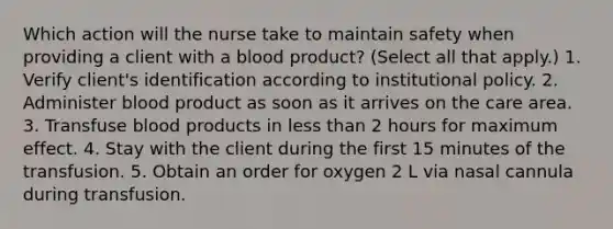 Which action will the nurse take to maintain safety when providing a client with a blood product? (Select all that apply.) 1. Verify client's identification according to institutional policy. 2. Administer blood product as soon as it arrives on the care area. 3. Transfuse blood products in less than 2 hours for maximum effect. 4. Stay with the client during the first 15 minutes of the transfusion. 5. Obtain an order for oxygen 2 L via nasal cannula during transfusion.