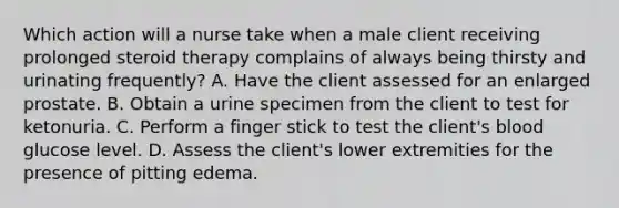 Which action will a nurse take when a male client receiving prolonged steroid therapy complains of always being thirsty and urinating frequently? A. Have the client assessed for an enlarged prostate. B. Obtain a urine specimen from the client to test for ketonuria. C. Perform a finger stick to test the client's blood glucose level. D. Assess the client's lower extremities for the presence of pitting edema.