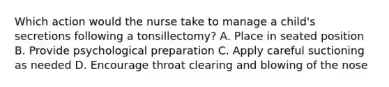 Which action would the nurse take to manage a child's secretions following a tonsillectomy? A. Place in seated position B. Provide psychological preparation C. Apply careful suctioning as needed D. Encourage throat clearing and blowing of the nose