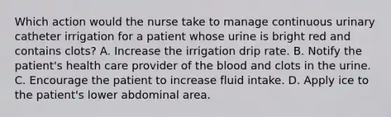 Which action would the nurse take to manage continuous urinary catheter irrigation for a patient whose urine is bright red and contains clots? A. Increase the irrigation drip rate. B. Notify the patient's health care provider of the blood and clots in the urine. C. Encourage the patient to increase fluid intake. D. Apply ice to the patient's lower abdominal area.