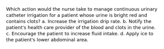 Which action would the nurse take to manage continuous urinary catheter irrigation for a patient whose urine is bright red and contains clots? a. Increase the irrigation drip rate. b. Notify the patient's health care provider of the blood and clots in the urine. c. Encourage the patient to increase fluid intake. d. Apply ice to the patient's lower abdominal area.