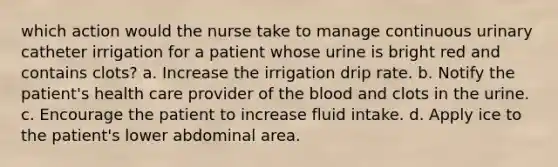 which action would the nurse take to manage continuous urinary catheter irrigation for a patient whose urine is bright red and contains clots? a. Increase the irrigation drip rate. b. Notify the patient's health care provider of the blood and clots in the urine. c. Encourage the patient to increase fluid intake. d. Apply ice to the patient's lower abdominal area.