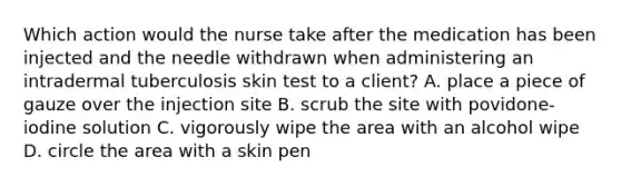 Which action would the nurse take after the medication has been injected and the needle withdrawn when administering an intradermal tuberculosis skin test to a client? A. place a piece of gauze over the injection site B. scrub the site with povidone-iodine solution C. vigorously wipe the area with an alcohol wipe D. circle the area with a skin pen