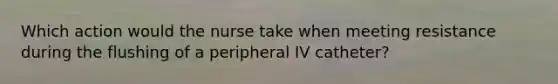 Which action would the nurse take when meeting resistance during the flushing of a peripheral IV catheter?